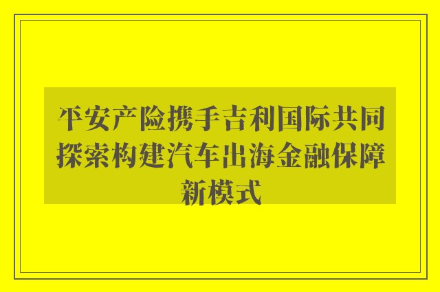 平安产险携手吉利国际共同探索构建汽车出海金融保障新模式