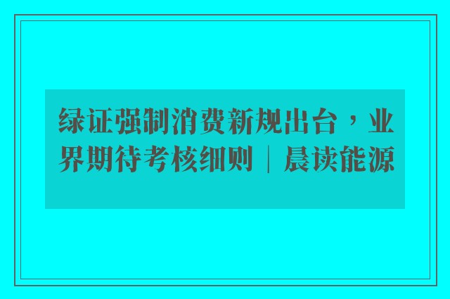 绿证强制消费新规出台，业界期待考核细则︱晨读能源