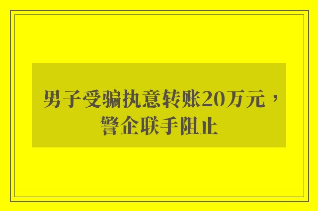 男子受骗执意转账20万元，警企联手阻止