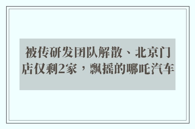 被传研发团队解散、北京门店仅剩2家，飘摇的哪吒汽车