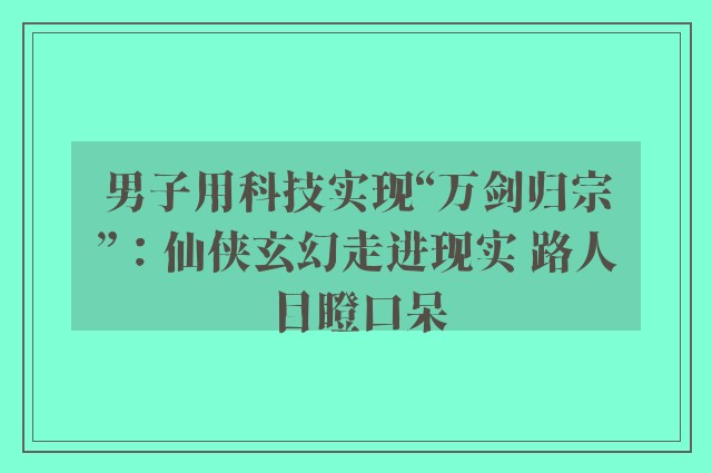 男子用科技实现“万剑归宗”：仙侠玄幻走进现实 路人目瞪口呆