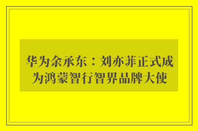 华为余承东：刘亦菲正式成为鸿蒙智行智界品牌大使