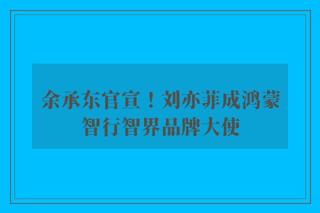 余承东官宣！刘亦菲成鸿蒙智行智界品牌大使