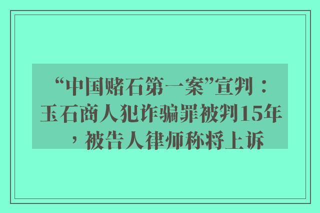 “中国赌石第一案”宣判：玉石商人犯诈骗罪被判15年，被告人律师称将上诉