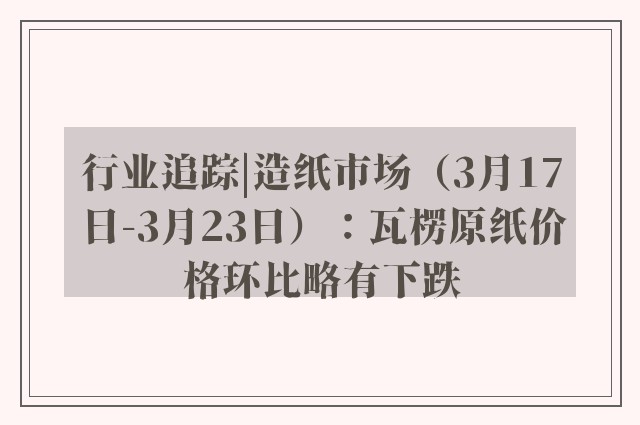 行业追踪|造纸市场（3月17日-3月23日）：瓦楞原纸价格环比略有下跌